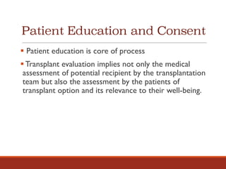 Patient Education and Consent
§ Patient education is core of process
§ Transplant evaluation implies not only the medical
assessment of potential recipient by the transplantation
team but also the assessment by the patients of
transplant option and its relevance to their well-being.
 