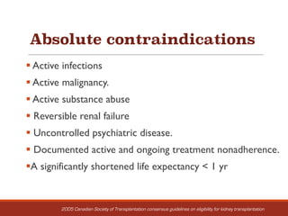 Absolute contraindications
§ Active infections
§ Active malignancy.
§ Active substance abuse
§ Reversible renal failure
§ Uncontrolled psychiatric disease.
§ Documented active and ongoing treatment nonadherence.
§A significantly shortened life expectancy < 1 yr
2005 Canadian Society of Transplantation consensus guidelines on eligibility for kidney transplantation
 