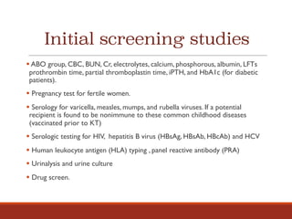 Initial screening studies
§ ABO group, CBC, BUN, Cr, electrolytes, calcium, phosphorous, albumin, LFTs
prothrombin time, partial thromboplastin time, iPTH, and HbA1c (for diabetic
patients).
§ Pregnancy test for fertile women.
§ Serology for varicella, measles, mumps, and rubella viruses. If a potential
recipient is found to be nonimmune to these common childhood diseases
(vaccinated prior to KT)
§ Serologic testing for HIV, hepatitis B virus (HBsAg, HBsAb, HBcAb) and HCV
§ Human leukocyte antigen (HLA) typing , panel reactive antibody (PRA)
§ Urinalysis and urine culture
§ Drug screen.
 