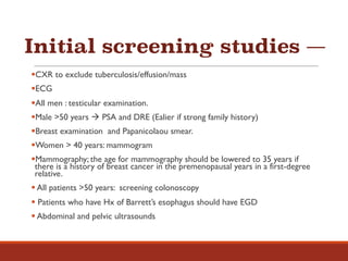 Initial screening studies —
§CXR to exclude tuberculosis/effusion/mass
§ECG
§All men : testicular examination.
§Male >50 years à PSA and DRE (Ealier if strong family history)
§Breast examination and Papanicolaou smear.
§Women > 40 years: mammogram
§Mammography; the age for mammography should be lowered to 35 years if
there is a history of breast cancer in the premenopausal years in a first-degree
relative.
§ All patients >50 years: screening colonoscopy
§ Patients who have Hx of Barrett’s esophagus should have EGD
§ Abdominal and pelvic ultrasounds
 