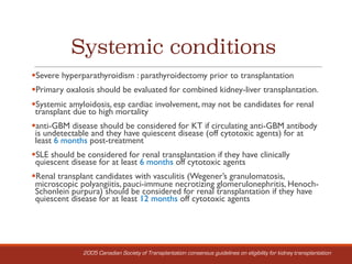 Systemic conditions
§Severe hyperparathyroidism : parathyroidectomy prior to transplantation
§Primary oxalosis should be evaluated for combined kidney-liver transplantation.
§Systemic amyloidosis, esp cardiac involvement, may not be candidates for renal
transplant due to high mortality
§anti-GBM disease should be considered for KT if circulating anti-GBM antibody
is undetectable and they have quiescent disease (off cytotoxic agents) for at
least 6 months post-treatment
§SLE should be considered for renal transplantation if they have clinically
quiescent disease for at least 6 months off cytotoxic agents
§Renal transplant candidates with vasculitis (Wegener’s granulomatosis,
microscopic polyangiitis, pauci-immune necrotizing glomerulonephritis, Henoch-
Schonlein purpura) should be considered for renal transplantation if they have
quiescent disease for at least 12 months off cytotoxic agents
2005 Canadian Society of Transplantation consensus guidelines on eligibility for kidney transplantation
 