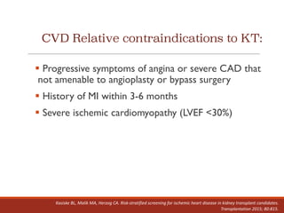 CVD Relative contraindications to KT:
§ Progressive symptoms of angina or severe CAD that
not amenable to angioplasty or bypass surgery
§ History of MI within 3-6 months
§ Severe ischemic cardiomyopathy (LVEF <30%)
Kasiske BL,	Malik	MA,	Herzog	CA.	Risk-stratified	screening	for	ischemic	heart	disease	in	kidney	transplant	candidates.	
Transplantation	2015;	80:815.
 