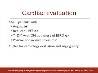 Cardiac evaluation
§ALL patients with
§Angina or
§Reduced LVEF or
§T1DM with DN as a cause of ESRD or
§Positive noninvasive stress test
§Refer for cardiology evaluation and angiography
K/DOQI Workgroup. K/DOQI clinical practice guidelines for CVD in dialysis pts. Am J Kidney Dis 2005; 45:S1.
 