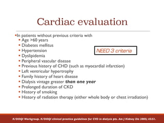 Cardiac evaluation
§In patients without previous criteria with
§ Age >60 years
§ Diabetes mellitus
§ Hypertension
§ Dyslipidemia
§ Peripheral vascular disease
§ Previous history of CHD (such as myocardial infarction)
§ Left ventricular hypertrophy
§ Family history of heart disease
§ Dialysis vintage greater than one year
§ Prolonged duration of CKD
§ History of smoking
§ History of radiation therapy (either whole body or chest irradiation)
K/DOQI Workgroup. K/DOQI clinical practice guidelines for CVD in dialysis pts. Am J Kidney Dis 2005; 45:S1.
NEED 3 criteria
 