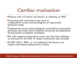 Cardiac evaluation
§Patients with ≥3 clinical risk factors or diabetes, or PAD
§Screening with noninvasive test, such as
a dobutamine stress echocardiogram or myocardial
perfusion study
§Dobutamine stress echocardiogram and thallium myocardial
perfusion scan both have moderate sensitivity and specificity
among kidney transplant candidates
§Pts with negative noninvasive stress test who have diabetes
or previous hx of CHD à repeat noninvasive test annually
§If LVEF ≤40 % , PAD , or ≥2 traditional risk factors, we
repeat noninvasive testing every 2 years
K/DOQI Workgroup. K/DOQI clinical practice guidelines for CVD in dialysis pts. Am J Kidney Dis 2005; 45:S1.
 