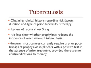 Tuberculosis
§ Obtaining clinical history regarding risk factors,
duration and type of prior tuberculous therapy
§ Review of recent chest X ray
§ It is less clear whether prophylaxis reduces the
incidence of reactivation of tuberculosis.
§However most centres currently require pre- or post-
transplant prophylaxis in patients with a positive test in
the absence of prior treatment, provided there are no
contraindications to therapy
 