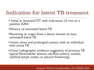 Indication for latent TB treament
§ Initial or boosted TST with induration ≥5 mm or a
positive IGRA
§History of untreated latent TB
§Receiving an organ from a donor known to have
untreated latent TB
§recent close and prolonged contact with an individual
with active TB
§Chest radiographic evidence suggestive of previous TB
(apical fibronodular lesions, calcified solitary nodule,
calcified lymph nodes, or pleural thickening)
Ferguson TW et al Transplantation. 2015;99(5):1084.
 