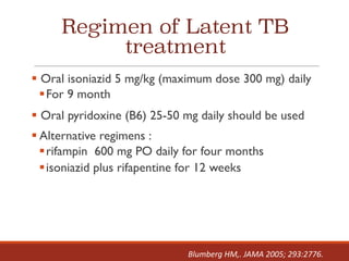 Regimen of Latent TB
treatment
§ Oral isoniazid 5 mg/kg (maximum dose 300 mg) daily
§For 9 month
§ Oral pyridoxine (B6) 25-50 mg daily should be used
§ Alternative regimens :
§rifampin 600 mg PO daily for four months
§isoniazid plus rifapentine for 12 weeks
Blumberg	HM,.	JAMA	2005;	293:2776.
 