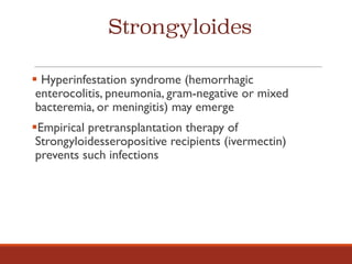 Strongyloides
§ Hyperinfestation syndrome (hemorrhagic
enterocolitis, pneumonia, gram-negative or mixed
bacteremia, or meningitis) may emerge
§Empirical pretransplantation therapy of
Strongyloidesseropositive recipients (ivermectin)
prevents such infections
 