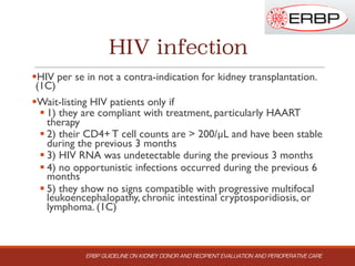 HIV infection
§HIV per se in not a contra-indication for kidney transplantation.
(1C)
§Wait-listing HIV patients only if
§ 1) they are compliant with treatment, particularly HAART
therapy
§ 2) their CD4+ T cell counts are > 200/µL and have been stable
during the previous 3 months
§ 3) HIV RNA was undetectable during the previous 3 months
§ 4) no opportunistic infections occurred during the previous 6
months
§ 5) they show no signs compatible with progressive multifocal
leukoencephalopathy, chronic intestinal cryptosporidiosis, or
lymphoma. (1C)
ERBP GUIDELINE ON KIDNEY DONOR AND RECIPIENT EVALUATION AND PERIOPERATIVE CARE
 