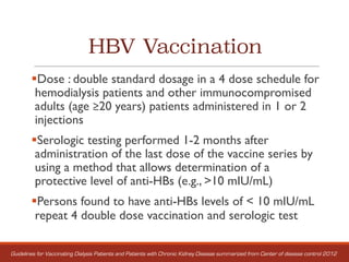 HBV Vaccination
§Dose : double standard dosage in a 4 dose schedule for
hemodialysis patients and other immunocompromised
adults (age ≥20 years) patients administered in 1 or 2
injections
§Serologic testing performed 1-2 months after
administration of the last dose of the vaccine series by
using a method that allows determination of a
protective level of anti-HBs (e.g., >10 mIU/mL)
§Persons found to have anti-HBs levels of < 10 mIU/mL
repeat 4 double dose vaccination and serologic test
Guidelines for Vaccinating Dialysis Patients and Patients with Chronic Kidney Disease summarized from Center of disease control 2012
 