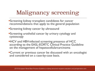 Malignancy screening
§Screening kidney transplant candidates for cancer
recommendations that apply to the general population
§Screening kidney cancer by ultrasound
§Screening urothelial cancer by urinary cytology and
cystoscopy
§HCV and HBV-infected screening presence of HCC
according to the EASL-EORTC Clinical Practice Guideline
on the management of hepatocellularcarcinoma
§Current or previous cancer be discussed with an oncologist
and considered on a case-by-case basis.
2015 European Renal Best Practice Guideline on kidney donorand recipient evaluation and perioperative care
 