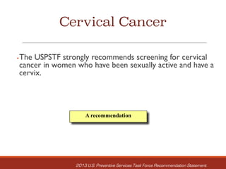 Cervical Cancer
§The USPSTF strongly recommends screening for cervical
cancer in women who have been sexually active and have a
cervix.
A recommendation
2013 U.S. Preventive Services Task Force Recommendation Statement
 