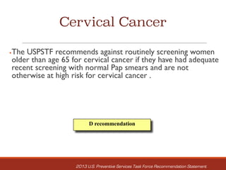 Cervical Cancer
§The USPSTF recommends against routinely screening women
older than age 65 for cervical cancer if they have had adequate
recent screening with normal Pap smears and are not
otherwise at high risk for cervical cancer .
D recommendation
2013 U.S. Preventive Services Task Force Recommendation Statement
 