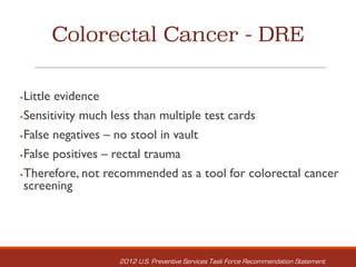 Colorectal Cancer - DRE
§Little evidence
§Sensitivity much less than multiple test cards
§False negatives – no stool in vault
§False positives – rectal trauma
§Therefore, not recommended as a tool for colorectal cancer
screening
2012 U.S. Preventive Services Task Force Recommendation Statement
 