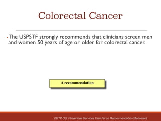 Colorectal Cancer
§The USPSTF strongly recommends that clinicians screen men
and women 50 years of age or older for colorectal cancer.
A recommendation
2012 U.S. Preventive Services Task Force Recommendation Statement
 