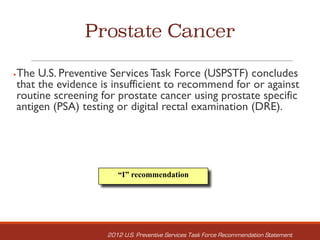 Prostate Cancer
§The U.S. Preventive Services Task Force (USPSTF) concludes
that the evidence is insufficient to recommend for or against
routine screening for prostate cancer using prostate specific
antigen (PSA) testing or digital rectal examination (DRE).
“I” recommendation
2012 U.S. Preventive Services Task Force Recommendation Statement
 