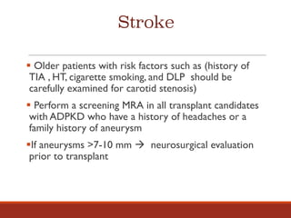 Stroke
§ Older patients with risk factors such as (history of
TIA , HT, cigarette smoking, and DLP should be
carefully examined for carotid stenosis)
§ Perform a screening MRA in all transplant candidates
with ADPKD who have a history of headaches or a
family history of aneurysm
§If aneurysms >7-10 mm à neurosurgical evaluation
prior to transplant
 