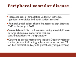 Peripheral vascular disease
§ Increased risk of amputation , allograft ischemia,
significant morbidity, and poor patient survival
§ Femoral, pedal pulses should be assessed esp. diabetes,
CVD or history of PAD
§Severe bilateral iliac or lower-extremity arterial disease
or large abdominal aneurysms that are
contraindications to transplantation
§Options to assess vasculature include Doppler vascular
studies ,Abdominal radiograph and/or noncontrast CT
for iliac calcification to guide ptimal allograft placement
 