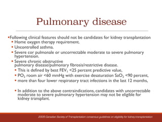 Pulmonary disease
§Following clinical features should not be candidates for kidney transplantation
§ Home oxygen therapy requirement.
§ Uncontrolled asthma.
§ Severe cor pulmonale or uncorrectable moderate to severe pulmonary
hypertension.
§ Severe chronic obstructive
pulmonary disease/pulmonary fibrosis/restrictive disease.
§ This is defined by best FEV1 <25 percent predictive value,
§ PO2 room air <60 mmHg with exercise desaturation SaO2 <90 percent,
§ more than four lower respiratory tract infections in the last 12 months,
§ In addition to the above contraindications, candidates with uncorrectable
moderate to severe pulmonary hypertension may not be eligible for
kidney transplant.
2005 Canadian Society of Transplantation consensus guidelines on eligibility for kidney transplantation
 
