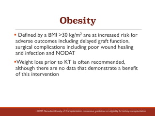 Obesity
§ Defined by a BMI >30 kg/m2 are at increased risk for
adverse outcomes including delayed graft function,
surgical complications including poor wound healing
and infection and NODAT
§Weight loss prior to KT is often recommended,
although there are no data that demonstrate a benefit
of this intervention
2005 Canadian Society of Transplantation consensus guidelines on eligibility for kidney transplantation
 