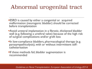 Abnormal urogenital tract
§ESRD is caused by either a congenital or acquired
malformation (neurogenic bladder) should be corrected
before transplantation
§Avoid ureteral implantation in a fibrotic, thickened bladder
wall (e.g. following a urethral valve) because of the high risk
of surgical complications and/or graft loss
§In low-compliance bladders, pharmacological therapy (e.g.
parasympathicolysis), with or without intermittent self-
catheterisation
§If these methods fail, bladder augmentation is
recommended
Guidelines on Renal Transplantation, European Association of Urology 2014
 