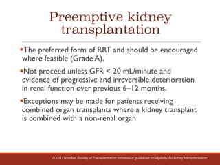 Preemptive kidney
transplantation
§The preferred form of RRT and should be encouraged
where feasible (Grade A).
§Not proceed unless GFR < 20 mL/minute and
evidence of progressive and irreversible deterioration
in renal function over previous 6–12 months.
§Exceptions may be made for patients receiving
combined organ transplants where a kidney transplant
is combined with a non-renal organ
2005 Canadian Society of Transplantation consensus guidelines on eligibility for kidney transplantation
 