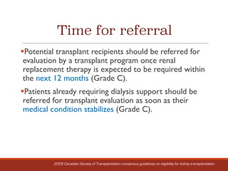 Time for referral
§Potential transplant recipients should be referred for
evaluation by a transplant program once renal
replacement therapy is expected to be required within
the next 12 months (Grade C).
§Patients already requiring dialysis support should be
referred for transplant evaluation as soon as their
medical condition stabilizes (Grade C).
2005 Canadian Society of Transplantation consensus guidelines on eligibility for kidney transplantation
 