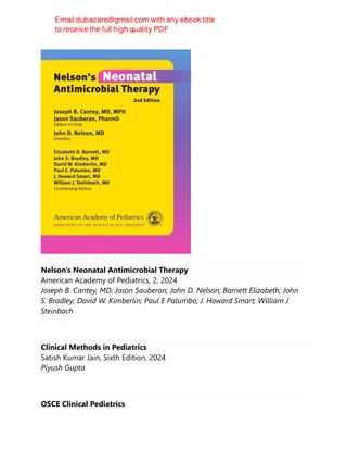 Nelson's Neonatal Antimicrobial Therapy
American Academy of Pediatrics, 2, 2024
Joseph B. Cantey, MD; Jason Sauberan; John D. Nelson; Barnett Elizabeth; John
S. Bradley; David W. Kimberlin; Paul E Palumbo; J. Howard Smart; William J
Steinbach
Clinical Methods in Pediatrics
Satish Kumar Jain, Sixth Edition, 2024
Piyush Gupta
OSCE Clinical Pediatrics
 