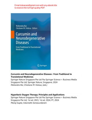 Curcumin and Neurodegenerative Diseases : From Traditional to
Translational Medicines
Springer Nature Singapore Pte Ltd Fka Springer Science + Business Media
Singapore Pte Ltd, Springer Nature, Singapore, 2024
Mahendra Rai, Chistiane M. Feitosa, (eds.)
Hyperbaric Oxygen Therapy: Principles and Applications
Springer Nature Singapore Pte Ltd Fka Springer Science + Business Media
Singapore Pte Ltd, 1st ed. 2023, 1st ed. 2024, PT, 2024
Manoj Gupta, Indumathi Somasundaram
 