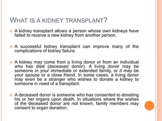WHAT IS A KIDNEY TRANSPLANT?
 A kidney transplant allows a person whose own kidneys have
failed to receive a new kidney from another person.
 A successful kidney transplant can improve many of the
complications of kidney failure.
 A kidney may come from a living donor or from an individual
who has died (deceased donor). A living donor may be
someone in your immediate or extended family, or it may be
your spouse or a close friend. In some cases, a living donor
may even be a stranger who wishes to donate a kidney to
someone in need of a transplant.
 A deceased donor is someone who has consented to donating
his or her organs upon death. In situations where the wishes
of the deceased donor are not known, family members may
consent to organ donation.
 