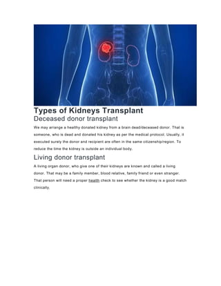 Types of Kidneys Transplant
Deceased donor transplant
We may arrange a healthy donated kidney from a brain dead/deceased donor. That is
someone, who is dead and donated his kidney as per the medical protocol. Usually, it
executed surely the donor and recipient are often in the same citizenship/region. To
reduce the time the kidney is outside an individual body.
Living donor transplant
A living organ donor, who give one of their kidneys are known and called a living
donor. That may be a family member, blood relative, family friend or even stranger.
That person will need a proper health check to see whether the kidney is a good match
clinically.
 