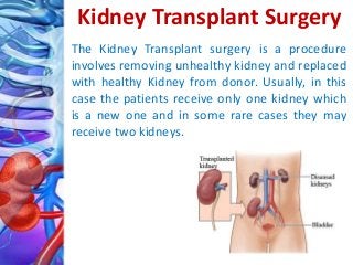 Kidney Transplant Surgery
The Kidney Transplant surgery is a procedure
involves removing unhealthy kidney and replaced
with healthy Kidney from donor. Usually, in this
case the patients receive only one kidney which
is a new one and in some rare cases they may
receive two kidneys.
 