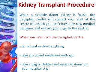 When a suitable donor kidney is found, the
transplant centre will contact you. Staff at the
centre will check you don't have any new medical
problems and will ask you to go to the centre.
When you hear from the transplant centre:
• do not eat or drink anything
• take all current medicines with you
• take a bag of clothes and essential items for
your hospital stay
Kidney Transplant Procedure
 
