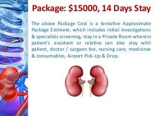 Package: $15000, 14 Days Stay
The above Package Cost is a tentative Approximate
Package Estimate, which includes initial investigations
& specialists screening, stay in a Private Room wherein
patient’s assistant or relative can also stay with
patient, doctor / surgeon fee, nursing care, medicines
& consumables, Airport Pick-Up & Drop.
 
