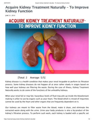 22/07/2019 Acquire kidney treatment naturally - To improve kidney function
https://www.karmaayurveda.in/kidney-treatment-naturally/ 1/4
Acquire Kidney Treatment Naturally – To Improve
Kidney Function
JUNE 21, 2019
 [Total: 2    Average: 5/5]
Kidney disease is a health condition that makes your renal incapable to perform its filtration
process. Some kidney diseases do not happen all at once rather slowly in stages based on
how well your kidneys are filtering the waste. During the case of illness, Kidney Treatment
Naturally works to do some of the functions of the unhealthy kidneys.
When your renal fail or may fail, hazardous levels of fluid may pile up inside the bloodstream
making it unfair to use by organs such as your heart. The blood which is mixed of impurities
cannot be used by the heart and other organs that are frequently dependent on it.
Our kidneys are meant to filter waste from the blood, make it clean, and eliminate the
extracted waste along with the urine. Urine your body produces is also a by-product of the
kidney’s filtration process. To perform such work, each kidney is loaded with a specific set
 