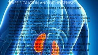 CLASSIFICAATION AND PATHOGENISIS
• The classification of renal cell carcinoma is based on histology,
cytogenetics, and genetics:-
• Clear cell (non-papillary) carcinoma is the most common type (i.e.,
70% to 80%); 95% are sporadic, and in 98% of these tumor —whether
familial, sporadic, or associated with VHL mutations—there is a loss of
sequences on chromosome 3p at a locus that harbors VHL. VHL is a
tumor suppressor gene that encodes part of a ubiquitin ligase
complex involved in targeting proteins for degradation. When VHL is
mutated, hypoxia-inducible factor-1 levels remain high, and this
constitutively active protein increases the production of growth and
angiogenic factors that promote tumorigenesis.
• Papillary carcinoma accounts for 10% to 15% of renal cell cancers and
occurs in both familial and sporadic forms. The familial form is
associated with mutations of the MET proto-oncogene that serves as
a tyrosine kinase receptor for hepatocyte growth factor
 