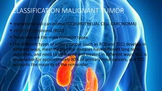 CLASSIFICATION MALIGNANT TUMOR
 transitional cell carcinoma(TCC)(UROTHELIAL CELL CARCINOMA)
 renal cell carcinoma (RCC)
 These two are the most common types
 The different types of kidney cancer (such as RCC and TCC) develop in
different ways, meaning that the diseases have different long term
outcomes, and need to be staged and treated in different ways. RCC is
responsible for approximately 80% of primary renal cancers, and TCC
accounts the majority of the remainder.
 