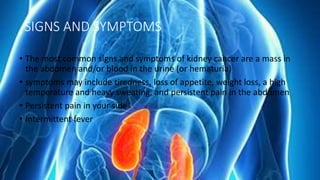 SIGNS AND SYMPTOMS
• The most common signs and symptoms of kidney cancer are a mass in
the abdomen and/or blood in the urine (or hematuria)
• symptoms may include tiredness, loss of appetite, weight loss, a high
temperature and heavy sweating, and persistent pain in the abdomen
• Persistent pain in your side
• Intermittent fever
 