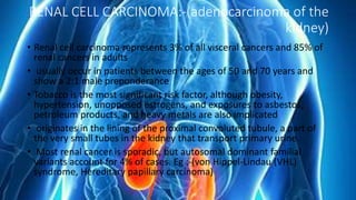 RENAL CELL CARCINOMA:-(adenocarcinoma of the
kidney)
• Renal cell carcinoma represents 3% of all visceral cancers and 85% of
renal cancers in adults
• usually occur in patients between the ages of 50 and 70 years and
show a 2:1 male preponderance
• Tobacco is the most significant risk factor, although obesity,
hypertension, unopposed estrogens, and exposures to asbestos,
petroleum products, and heavy metals are also implicated
• originates in the lining of the proximal convoluted tubule, a part of
the very small tubes in the kidney that transport primary urine.
• Most renal cancer is sporadic, but autosomal dominant familial
variants account for 4% of cases. Eg :-(von Hippel-Lindau (VHL)
syndrome, Hereditary papillary carcinoma)
 