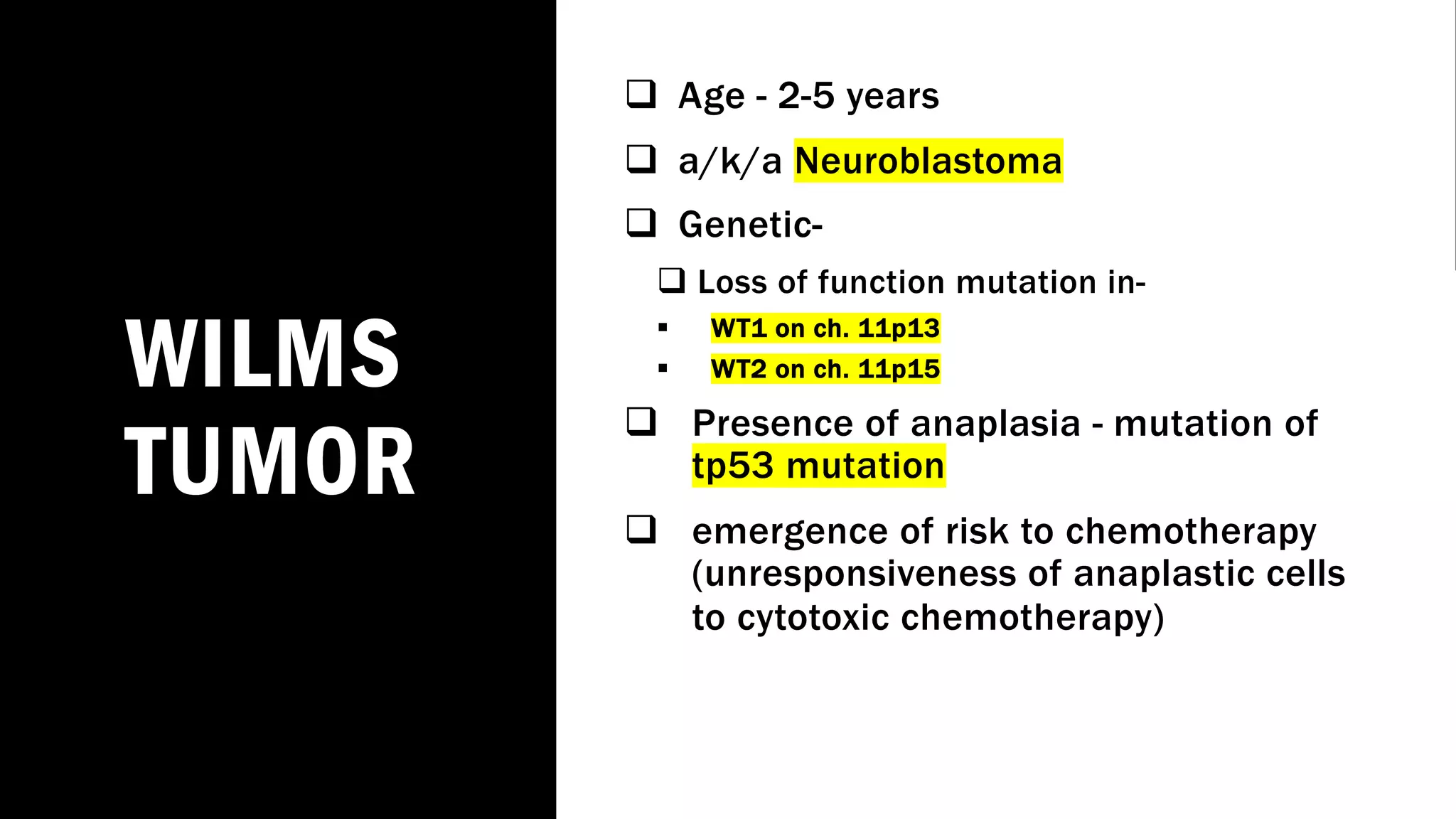 WILMS
TUMOR
q Age - 2-5 years
q a/k/a Neuroblastoma
q Genetic-
q Loss of function mutation in-
§ WT1 on ch. 11p13
§ WT2 on ch. 11p15
q Presence of anaplasia - mutation of
tp53 mutation
q emergence of risk to chemotherapy
(unresponsiveness of anaplastic cells
to cytotoxic chemotherapy)
 