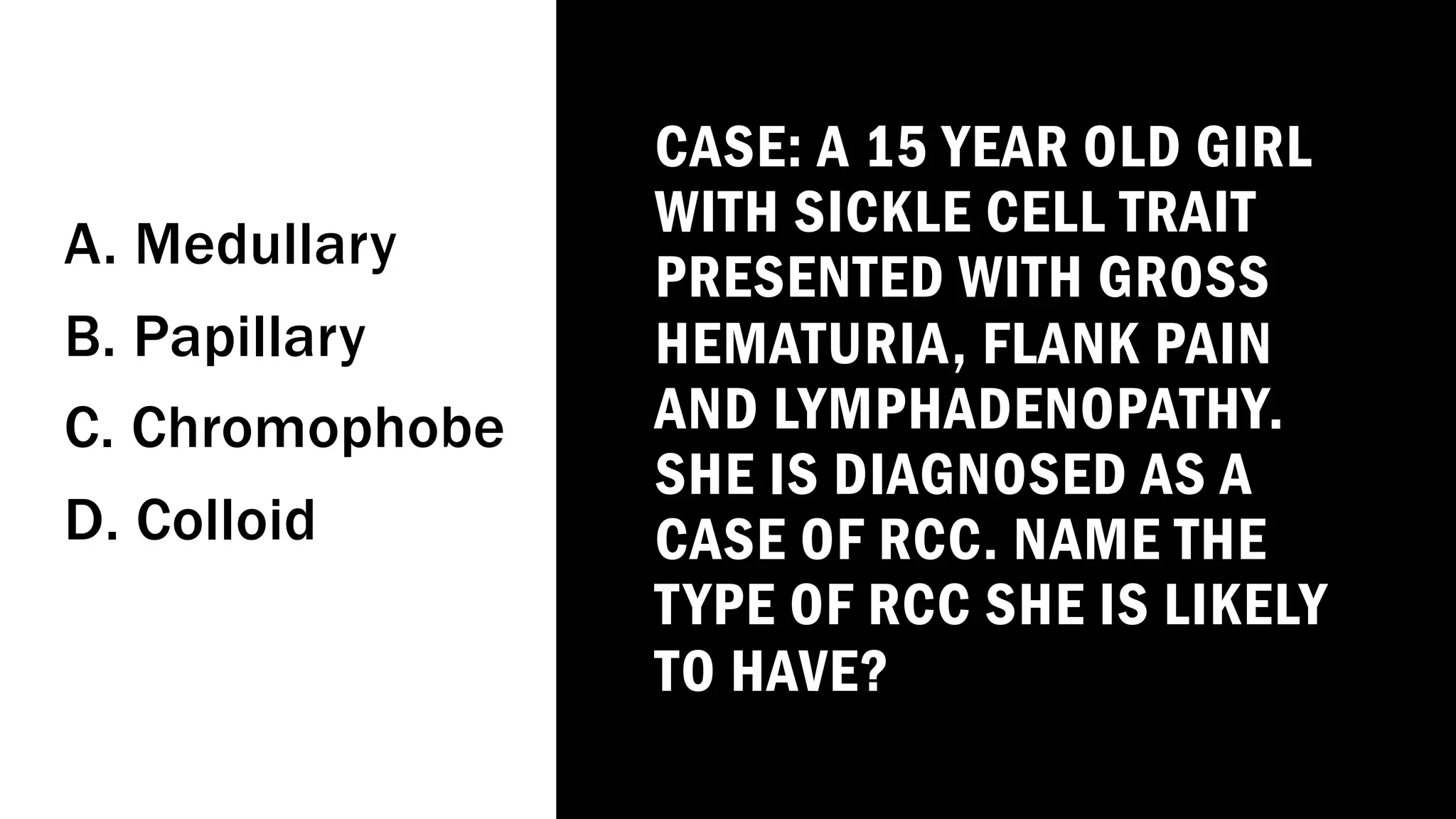 CASE: A 15 YEAR OLD GIRL
WITH SICKLE CELL TRAIT
PRESENTED WITH GROSS
HEMATURIA, FLANK PAIN
AND LYMPHADENOPATHY.
SHE IS DIAGNOSED AS A
CASE OF RCC. NAME THE
TYPE OF RCC SHE IS LIKELY
TO HAVE?
A. Medullary
B. Papillary
C. Chromophobe
D. Colloid
 