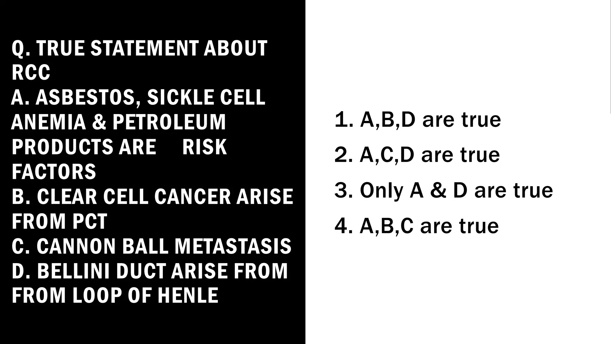 Q. TRUE STATEMENT ABOUT
RCC
A. ASBESTOS, SICKLE CELL
ANEMIA & PETROLEUM
PRODUCTS ARE RISK
FACTORS
B. CLEAR CELL CANCER ARISE
FROM PCT
C. CANNON BALL METASTASIS
D. BELLINI DUCT ARISE FROM
FROM LOOP OF HENLE
1. A,B,D are true
2. A,C,D are true
3. Only A & D are true
4. A,B,C are true
 