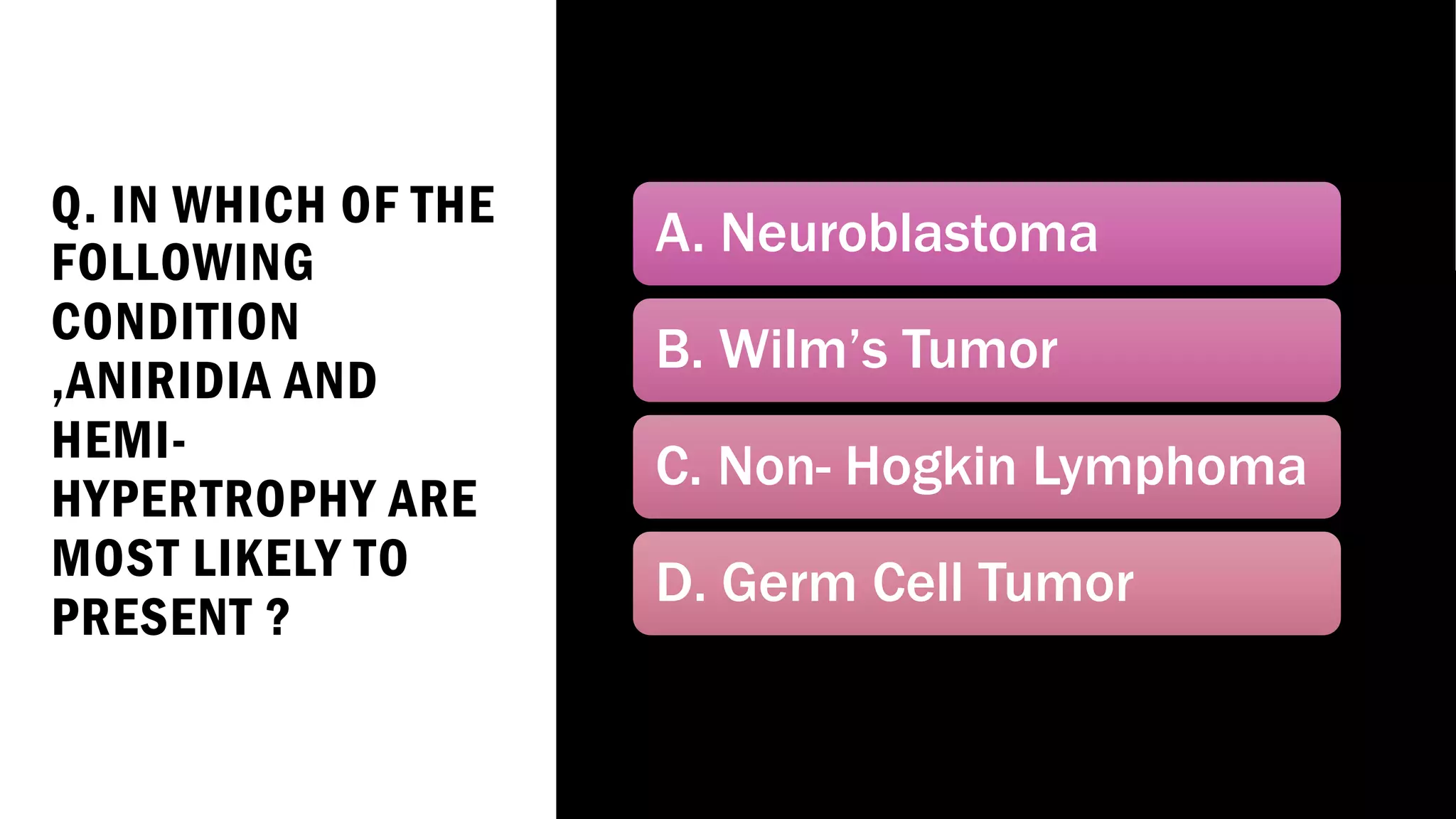 Q. IN WHICH OF THE
FOLLOWING
CONDITION
,ANIRIDIA AND
HEMI-
HYPERTROPHY ARE
MOST LIKELY TO
PRESENT ?
A. Neuroblastoma
B. Wilm’s Tumor
C. Non- Hogkin Lymphoma
D. Germ Cell Tumor
 