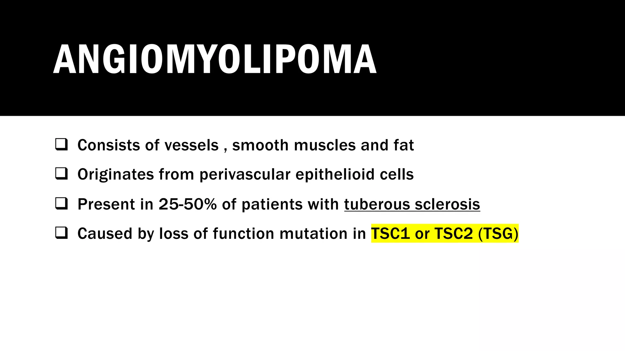 ANGIOMYOLIPOMA
q Consists of vessels , smooth muscles and fat
q Originates from perivascular epithelioid cells
q Present in 25-50% of patients with tuberous sclerosis
q Caused by loss of function mutation in TSC1 or TSC2 (TSG)
 