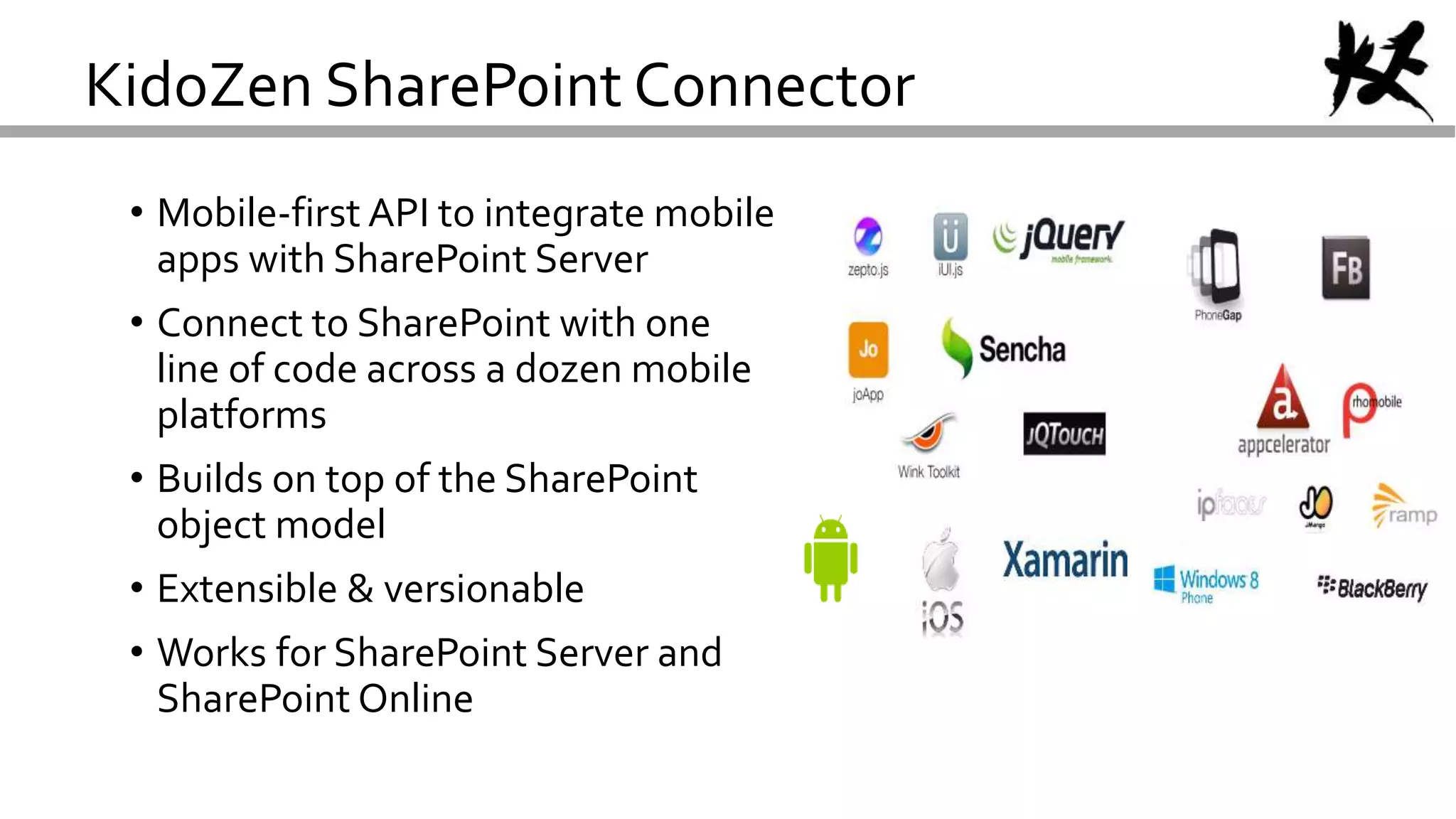 KidoZen SharePoint Connector
• Mobile-first API to integrate mobile
apps with SharePoint Server
• Connect to SharePoint with one
line of code across a dozen mobile
platforms
• Builds on top of the SharePoint
object model
• Extensible & versionable
• Works for SharePoint Server and
SharePoint Online
 