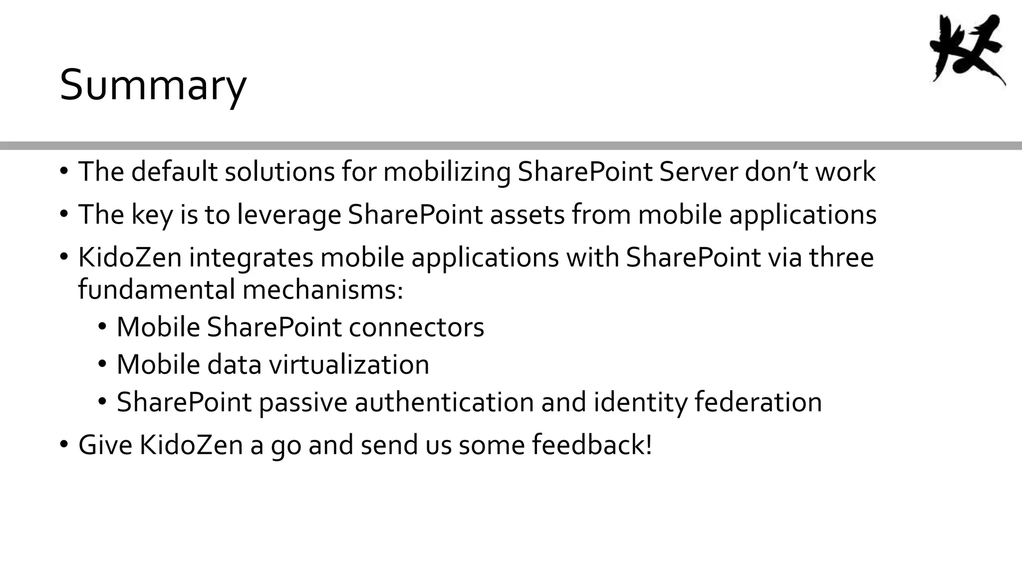• The default solutions for mobilizing SharePoint Server don’t work
• The key is to leverage SharePoint assets from mobile applications
• KidoZen integrates mobile applications with SharePoint via three
fundamental mechanisms:
• Mobile SharePoint connectors
• Mobile data virtualization
• SharePoint passive authentication and identity federation
• Give KidoZen a go and send us some feedback!
Summary
 