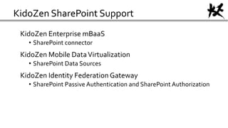 KidoZen SharePoint Support
KidoZen Enterprise mBaaS
• SharePoint connector
KidoZen Mobile DataVirtualization
• SharePoint Data Sources
KidoZen Identity Federation Gateway
• SharePoint Passive Authentication and SharePoint Authorization
 