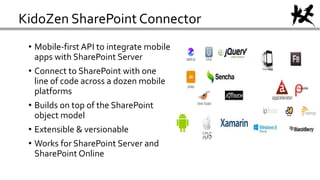 KidoZen SharePoint Connector
• Mobile-first API to integrate mobile
apps with SharePoint Server
• Connect to SharePoint with one
line of code across a dozen mobile
platforms
• Builds on top of the SharePoint
object model
• Extensible & versionable
• Works for SharePoint Server and
SharePoint Online
 