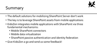 • The default solutions for mobilizing SharePoint Server don’t work
• The key is to leverage SharePoint assets from mobile applications
• KidoZen integrates mobile applications with SharePoint via three
fundamental mechanisms:
• Mobile SharePoint connectors
• Mobile data virtualization
• SharePoint passive authentication and identity federation
• Give KidoZen a go and send us some feedback!
Summary
 